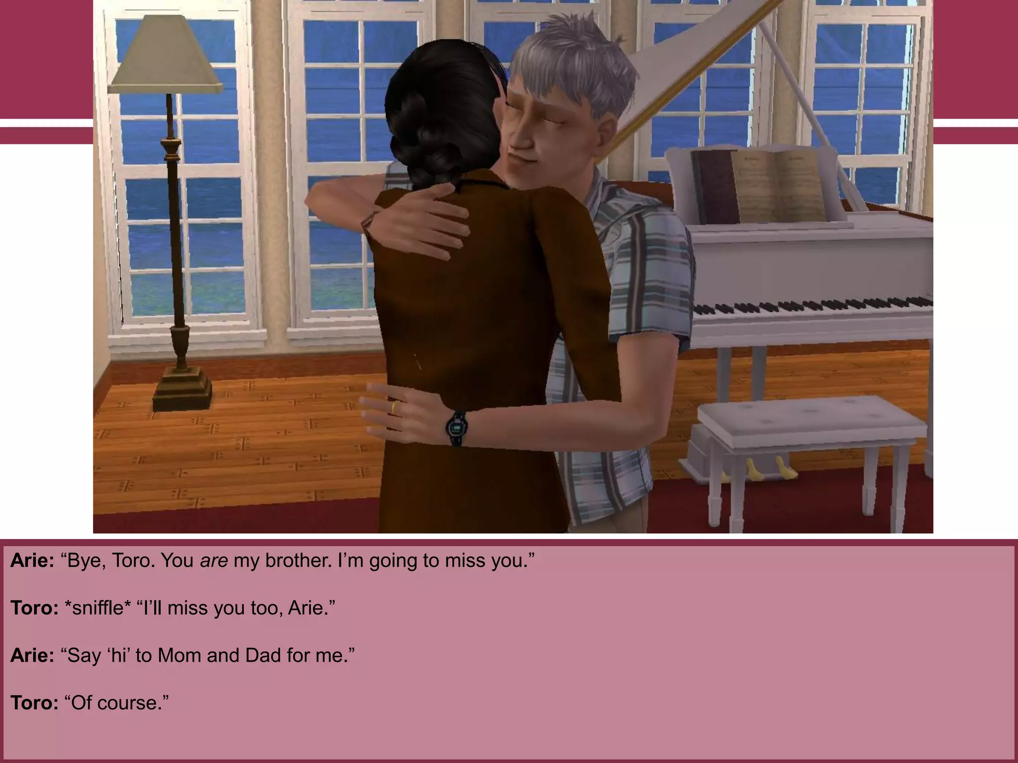 Arie: “Bye, Toro. You are my brother. I‟m going to miss you.”
Toro: *sniffle* “I‟ll miss you too, Arie.”
Arie: “Say „hi‟ to Mom and Dad for me.”
Toro: “Of course.”
 