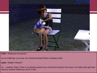 Callie: “Waiting for the ghosts.”
You‟re a little late, you know. Your Great-Grandpa Patrick is already inside.
Callie: “Really!? Where!?”
Uh… nowhere. Nope. There is no ghostly presence you should be hunting in the house. You better wait right here
until your parents realize you aren‟t in bed.
 