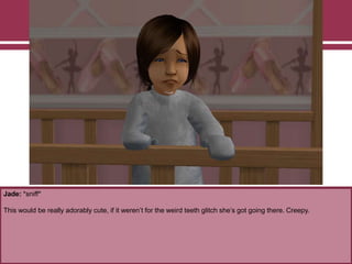 Jade: *sniff*
This would be really adorably cute, if it weren‟t for the weird teeth glitch she‟s got going there. Creepy.
 