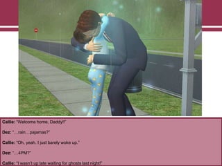 Callie: “Welcome home, Daddy!!”
Dez: “…rain…pajamas?”
Callie: “Oh, yeah. I just barely woke up.”
Dez: “…4PM?”
Callie: “I wasn‟t up late waiting for ghosts last night!”
 