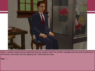Haha, I wouldn‟t really send an adult into time out, would I, Dez? It‟s not like I actually have any kind of authority in
this house, much less over the reigning heir. That would be crazy.
Dez: “…”
 