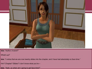 Isis: “Author. A word?”
What‟s up?
Isis: “I notice that we are now twenty slides into the chapter, and I have had absolutely no face time.”
Hm? Chapter? Slides? I don‟t know what you‟re—
Isis: “Yeah, so when am I going to get face time?”
 