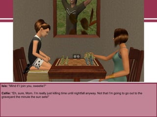 Isis: “Mind if I join you, sweetie?”
Callie: “Eh, sure, Mom. I‟m really just killing time until nightfall anyway. Not that I‟m going to go out to the
graveyard the minute the sun sets!”
 