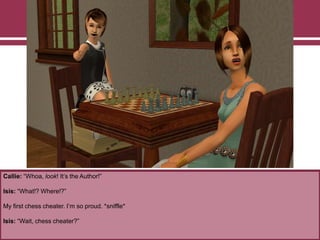 Callie: “Whoa, look! It‟s the Author!”
Isis: “What!? Where!?”
My first chess cheater. I‟m so proud. *sniffle*
Isis: “Wait, chess cheater?”
 