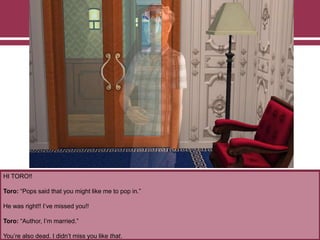 HI TORO!!
Toro: “Pops said that you might like me to pop in.”
He was right!! I‟ve missed you!!
Toro: “Author, I‟m married.”
You‟re also dead. I didn‟t miss you like that.
 
