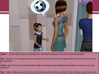 Callie: “…and he said he was my Grandpa Toro, and that the Llamas would win the next World Cup!!”
Isis: “Sweetie, I‟m very happy that you‟re excited, but you know that it‟s midnight and that you should be in bed, not
the graveyard.”
Callie: “Mom! This is more important than a little bit of sleep! It was Grandpa! He died before I was born, and I just
saw him!!”
Isis: “Callie, I believe you and I love you and I would love to talk with you about it in the morning, but go to bed. Now.”
 