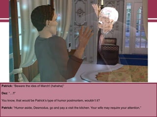 Patrick: “Beware the ides of March! (hahaha)”
Dez: “…!!”
You know, that would be Patrick‟s type of humor postmortem, wouldn‟t it?
Patrick: “Humor aside, Desmodus, go and pay a visit the kitchen. Your wife may require your attention.”
 