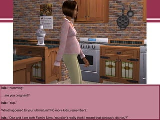 Isis: *humming*
…are you pregnant?
Isis: “Yup.”
What happened to your ultimatum? No more kids, remember?
Isis: “Dez and I are both Family Sims. You didn‟t really think I meant that seriously, did you?”
 