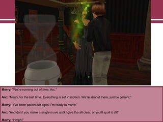 Merry: “We‟re running out of time, Arc.”
Arc: “Merry, for the last time. Everything is set in motion. We‟re almost there, just be patient.”
Merry: “I‟ve been patient for ages! I‟m ready to move!”
Arc: “And don‟t you make a single move until I give the all clear, or you‟ll spoil it all!”
Merry: “Hmph!”
 