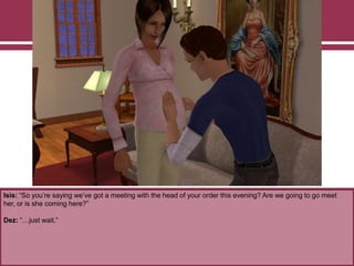 Isis: “So you‟re saying we‟ve got a meeting with the head of your order this evening? Are we going to go meet
her, or is she coming here?”
Dez: “…just wait.”
 