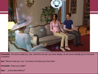 Chantelle: “It‟s nice to meet you, Isis. Last time we met, you were asleep, so we never actually got to introduce
ourselves.”
Isis: “Nice to meet you, too. I‟ve heard a lot about you from Dez.”
Chantelle: “Have you really?”
Dez: “…is this about Merry?”
 
