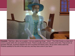 Chantelle: “Well then, allow me to explain. I do love explaining things.” *ahem* “The Child Oracle is a baby born
once in a great while who can predict the future. There‟s usually only ever one alive at the time. They‟re born at
sporadic intervals, anywhere between ten and a hundred and twenty years. We as witch orders watch the
Portents carefully for the birth of the next one, and they have come in your favor.”
 