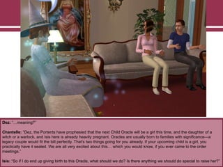 Dez: “…meaning?”
Chantelle: “Dez, the Portents have prophesied that the next Child Oracle will be a girl this time, and the daughter of a
witch or a warlock, and Isis here is already heavily pregnant. Oracles are usually born to families with significance—a
legacy couple would fit the bill perfectly. That‟s two things going for you already. If your upcoming child is a girl, you
practically have it sealed. We are all very excited about this… which you would know, if you ever came to the order
meetings.”
Isis: “So if I do end up giving birth to this Oracle, what should we do? Is there anything we should do special to raise her?”
 