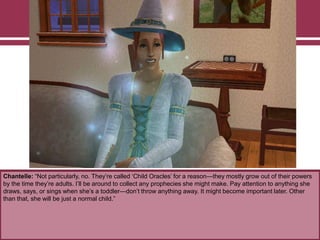 Chantelle: “Not particularly, no. They‟re called „Child Oracles‟ for a reason—they mostly grow out of their powers
by the time they‟re adults. I‟ll be around to collect any prophecies she might make. Pay attention to anything she
draws, says, or sings when she‟s a toddler—don‟t throw anything away. It might become important later. Other
than that, she will be just a normal child.”
 