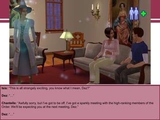 Isis: “This is all strangely exciting, you know what I mean, Dez?”
Dez: “…”
Chantelle: “Awfully sorry, but I‟ve got to be off. I‟ve got a sparkly meeting with the high-ranking members of the
Order. We‟ll be expecting you at the next meeting, Dez.”
Dez: “…”
 