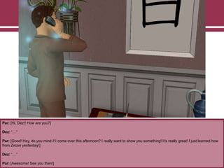 Par: [Hi, Dez!! How are you?]
Dez: “…”
Par: [Good! Hey, do you mind if I come over this afternoon? I really want to show you something! It‟s really great! I just learned how
from Zircon yesterday!]
Dez: “…”
Par: [Awesome! See you then!]
 