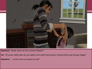 Nepheline: “Daddy, teach me how to dance! Please!?”
Par: “Of course, Neffy! After all, your daddy is the world‟s best dancer! I danced all the way through college!”
Nepheline: “…so this is how you dance for real?”
 