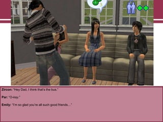 Zircon: “Hey Dad, I think that‟s the bus.”
Par: “O-kay.”
Emily: “I‟m so glad you‟re all such good friends…”
 
