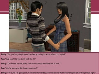 Emily: “So, you‟re going to go show Dez your big trick this afternoon, right?”
Par: “Yup yup!! Do you think he‟ll like it?”
Emily: “Of course he will, baby. You‟re much too adorable not to love.”
Par: “You‟re sure you don‟t want to come?”
Emily: “I‟m sure. I‟m going to run into the store today and make sure that new manager is handling things right.”
 