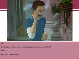 Dez: “…”
Arc: […I guess I‟ll take that as a „yes.‟ See you, I don‟t know, one o‟clock?]
Dez: “…”
Arc: [Okay. See you then.]
 