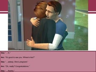 Dez: “…hi.”
Arc: “It‟s good to see you. Where‟s Isis?”
Dez: “…asleep. She‟s pregnant.”
Arc: “Oh, really? Congratulations.”
Dez: “…thanks.”
 