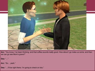 Arc: “You know, I‟ve been thinking, and that coffee sounds really good. How about I go make us some, and then
we can go see Mom‟s grave?”
Dez: “…”
Arc: “So… yeah.”
Dez: “…I‟ll be right there. I‟m going to check on Isis.”
 