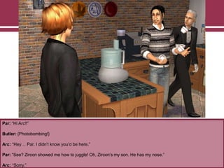 Par: “Hi Arc!!”
Butler: {Photobombing!}
Arc: “Hey… Par. I didn‟t know you‟d be here.”
Par: “See? Zircon showed me how to juggle! Oh, Zircon‟s my son. He has my nose.”
Arc: “Sorry.”
 