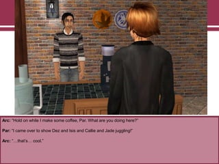 Arc: “Hold on while I make some coffee, Par. What are you doing here?”
Par: “I came over to show Dez and Isis and Callie and Jade juggling!”
Arc: “…that‟s… cool.”
 
