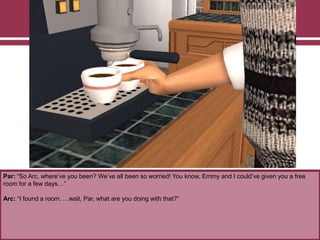 Par: “So Arc, where‟ve you been? We‟ve all been so worried! You know, Emmy and I could‟ve given you a free
room for a few days…”
Arc: “I found a room. …wait, Par, what are you doing with that?”
 