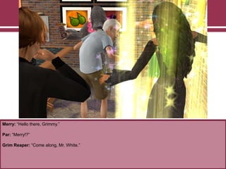 Merry: “Hello there, Grimmy.”
Par: “Merry!?”
Grim Reaper: “Come along, Mr. White.”
 