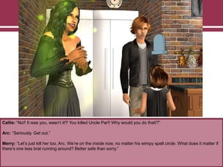 Callie: “No!! It was you, wasn‟t it!? You killed Uncle Par!! Why would you do that!?”
Arc: “Seriously. Get out.”
Merry: “Let‟s just kill her too, Arc. We‟re on the inside now, no matter his wimpy spell circle. What does it matter if
there‟s one less brat running around? Better safe than sorry.”
 
