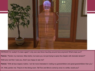 PATRICK!! Hi, buddy!! It‟s been ages!! I only ever see Snow haunting around here anymore! What‟s kept you!?
Patrick: “Pardon my manners, Miss Author, but were you not just trying to spice the chapter with dramatic tension?”
Well sure, but then I saw you. Aren‟t you happy to see me?
Patrick: “With all due respect, Author, I am far more interested in visiting my grandchildren and great-grandchildren than you.”
Oh. Well, pardon me. They‟re in the dining room. Tell Toro and Brie to come by once in a while, would you?
 
