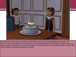 Dez went out to make sure Arc and Merry weren‟t still on the lot or otherwise endangering his family, and
Isis, once she‟d been awoken by Dez and filled in on what had happened, went to make a few phone calls. Par‟s
family in particular needed to know what had happened. That left just Jade to help celebrate Callie‟s birthday. Not
that she wanted a big birthday celebration, anyway.
 
