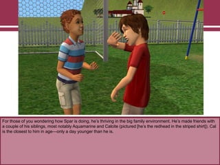 For those of you wondering how Spar is doing, he‟s thriving in the big family environment. He‟s made friends with
a couple of his siblings, most notably Aquamarine and Calcite (pictured [he‟s the redhead in the striped shirt]). Cal
is the closest to him in age—only a day younger than he is.
 