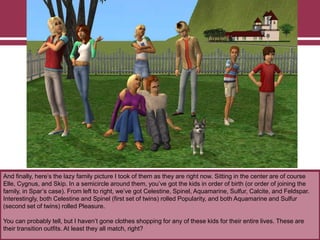 And finally, here‟s the lazy family picture I took of them as they are right now. Sitting in the center are of course
Elle, Cygnus, and Skip. In a semicircle around them, you‟ve got the kids in order of birth (or order of joining the
family, in Spar‟s case). From left to right, we‟ve got Celestine, Spinel, Aquamarine, Sulfur, Calcite, and Feldspar.
Interestingly, both Celestine and Spinel (first set of twins) rolled Popularity, and both Aquamarine and Sulfur
(second set of twins) rolled Pleasure.
You can probably tell, but I haven‟t gone clothes shopping for any of these kids for their entire lives. These are
their transition outfits. At least they all match, right?
 