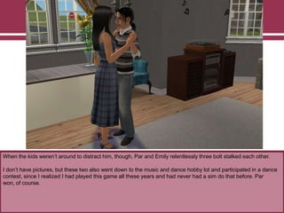 When the kids weren‟t around to distract him, though, Par and Emily relentlessly three bolt stalked each other.
I don‟t have pictures, but these two also went down to the music and dance hobby lot and participated in a dance
contest, since I realized I had played this game all these years and had never had a sim do that before. Par
won, of course.
 