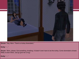 Zircon: “Hey, Mom. There‟s a turkey downstairs.”
Emily: “…”
Zircon: “Mom, please. Eat something. Anything. It doesn‟t even have to be the turkey. Come downstairs at least.
Neffy is down there. Just go give her a hug.”
Emily: “…”
 