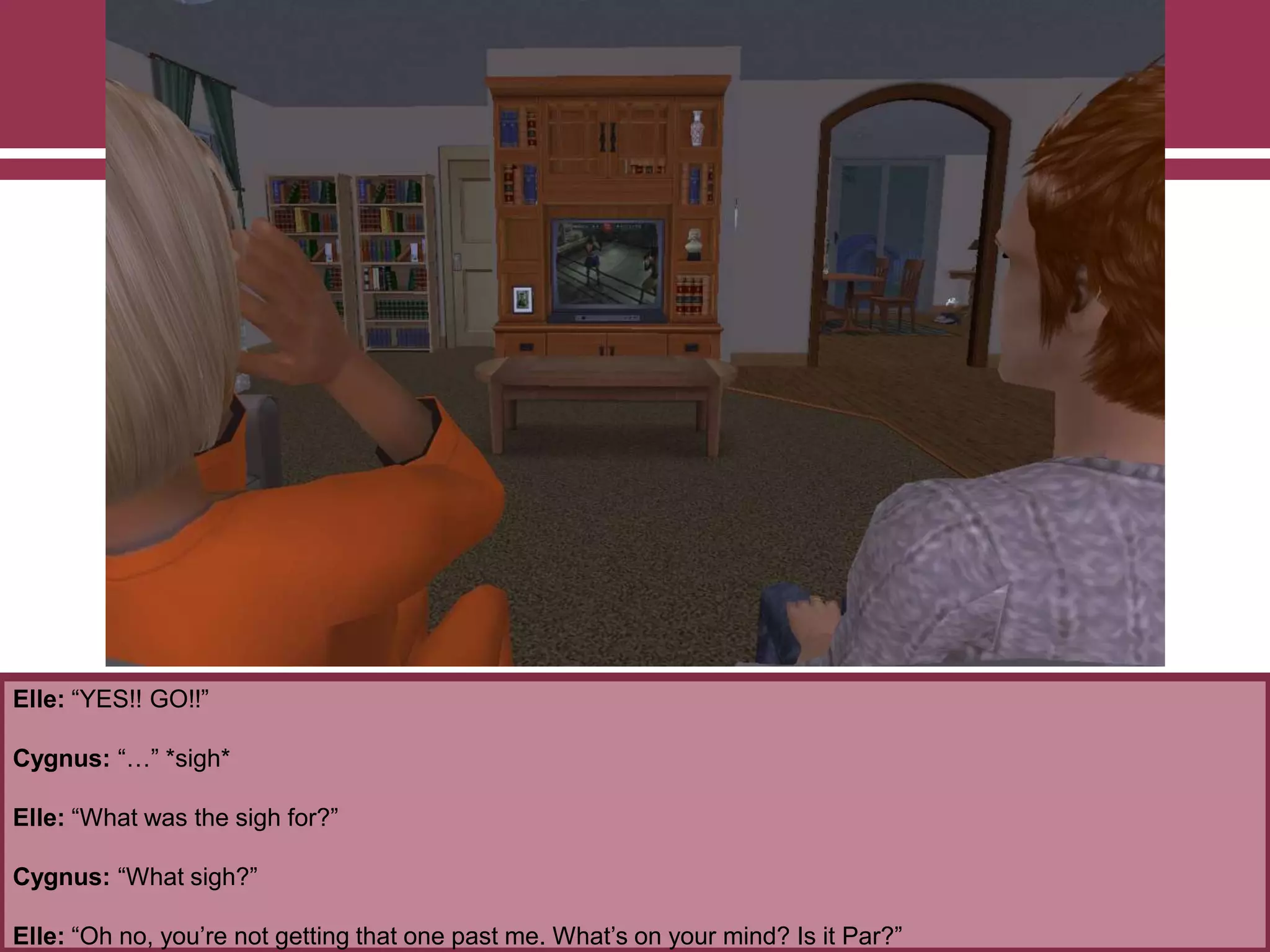 Elle: “YES!! GO!!”
Cygnus: “…” *sigh*
Elle: “What was the sigh for?”
Cygnus: “What sigh?”
Elle: “Oh no, you‟re not getting that one past me. What‟s on your mind? Is it Par?”
 