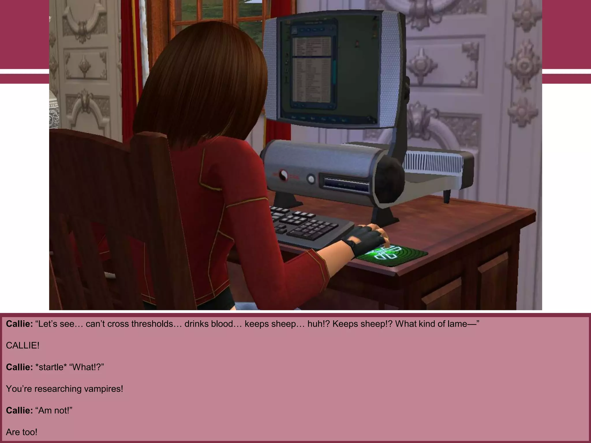 Callie: “Let‟s see… can‟t cross thresholds… drinks blood… keeps sheep… huh!? Keeps sheep!? What kind of lame—”
CALLIE!
Callie: *startle* “What!?”
You‟re researching vampires!
Callie: “Am not!”
Are too!
 