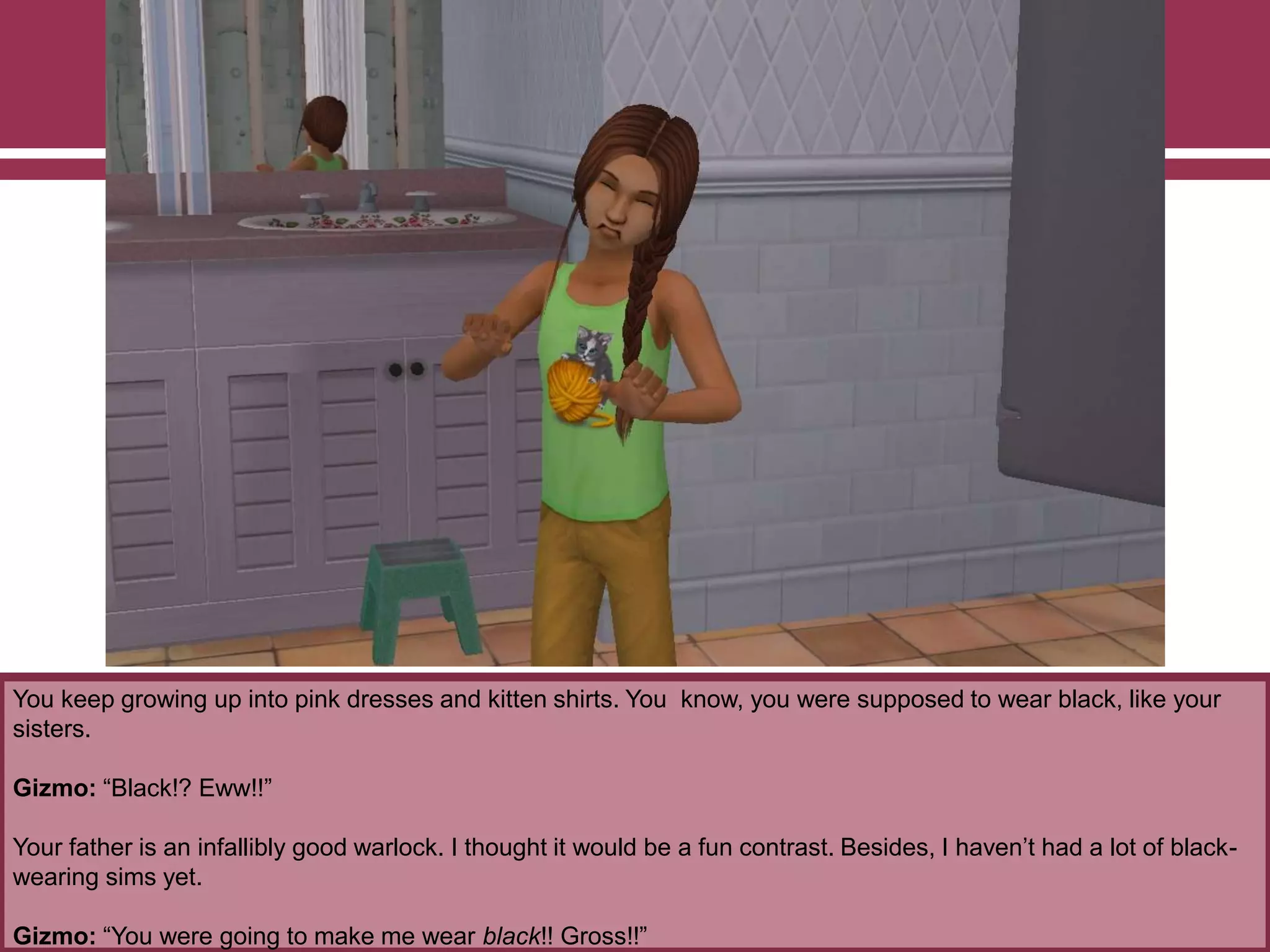 You keep growing up into pink dresses and kitten shirts. You know, you were supposed to wear black, like your
sisters.
Gizmo: “Black!? Eww!!”
Your father is an infallibly good warlock. I thought it would be a fun contrast. Besides, I haven‟t had a lot of black-
wearing sims yet.
Gizmo: “You were going to make me wear black!! Gross!!”
 