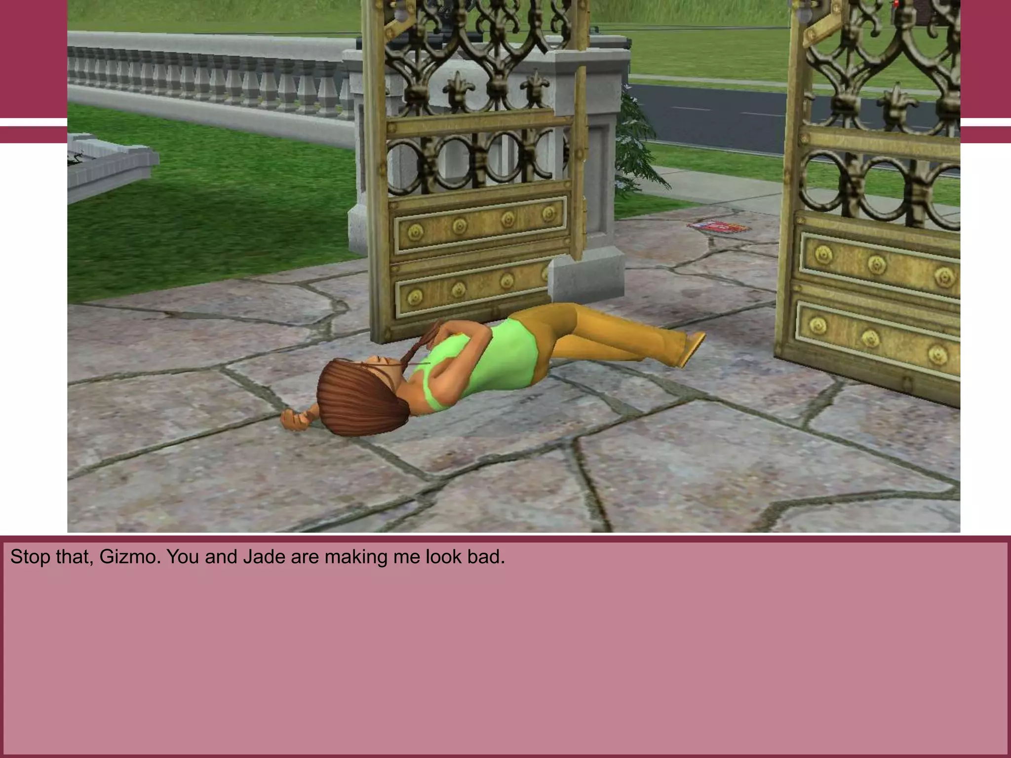 Stop that, Gizmo. You and Jade are making me look bad.
 