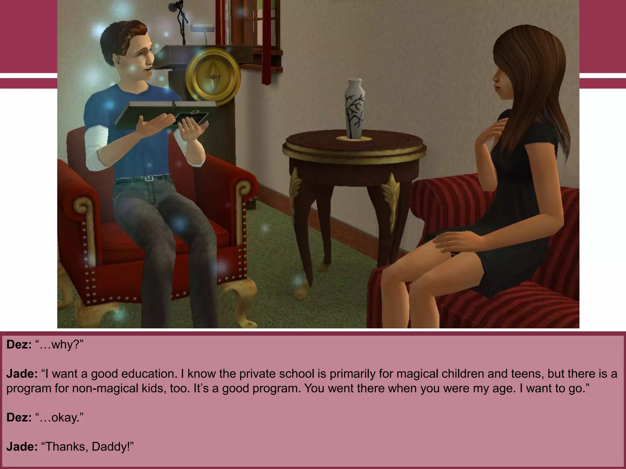 Dez: “…why?”
Jade: “I want a good education. I know the private school is primarily for magical children and teens, but there is a
program for non-magical kids, too. It‟s a good program. You went there when you were my age. I want to go.”
Dez: “…okay.”
Jade: “Thanks, Daddy!”
 