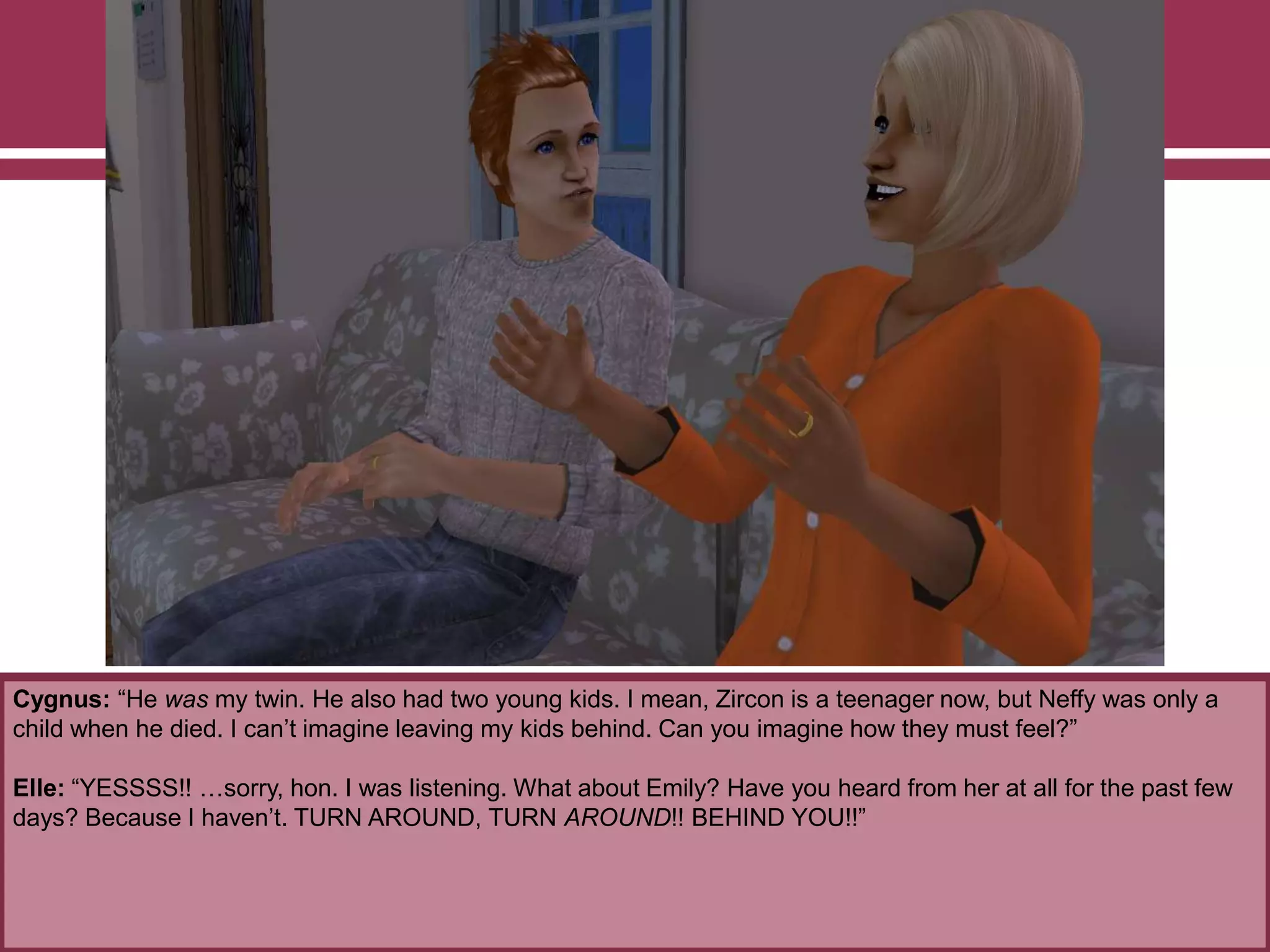 Cygnus: “He was my twin. He also had two young kids. I mean, Zircon is a teenager now, but Neffy was only a
child when he died. I can‟t imagine leaving my kids behind. Can you imagine how they must feel?”
Elle: “YESSSS!! …sorry, hon. I was listening. What about Emily? Have you heard from her at all for the past few
days? Because I haven‟t. TURN AROUND, TURN AROUND!! BEHIND YOU!!”
 