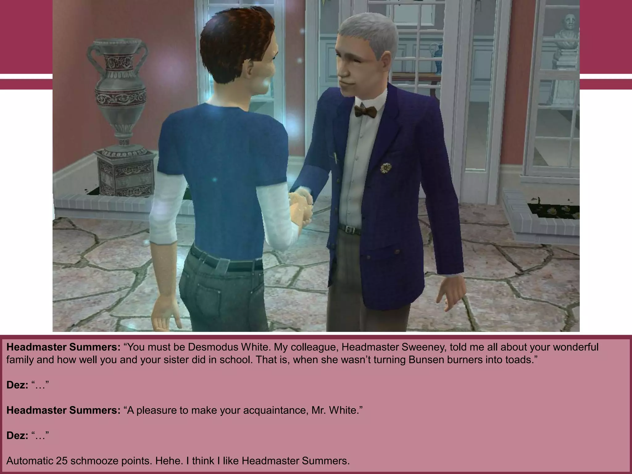 Headmaster Summers: “You must be Desmodus White. My colleague, Headmaster Sweeney, told me all about your wonderful
family and how well you and your sister did in school. That is, when she wasn‟t turning Bunsen burners into toads.”
Dez: “…”
Headmaster Summers: “A pleasure to make your acquaintance, Mr. White.”
Dez: “…”
Automatic 25 schmooze points. Hehe. I think I like Headmaster Summers.
 