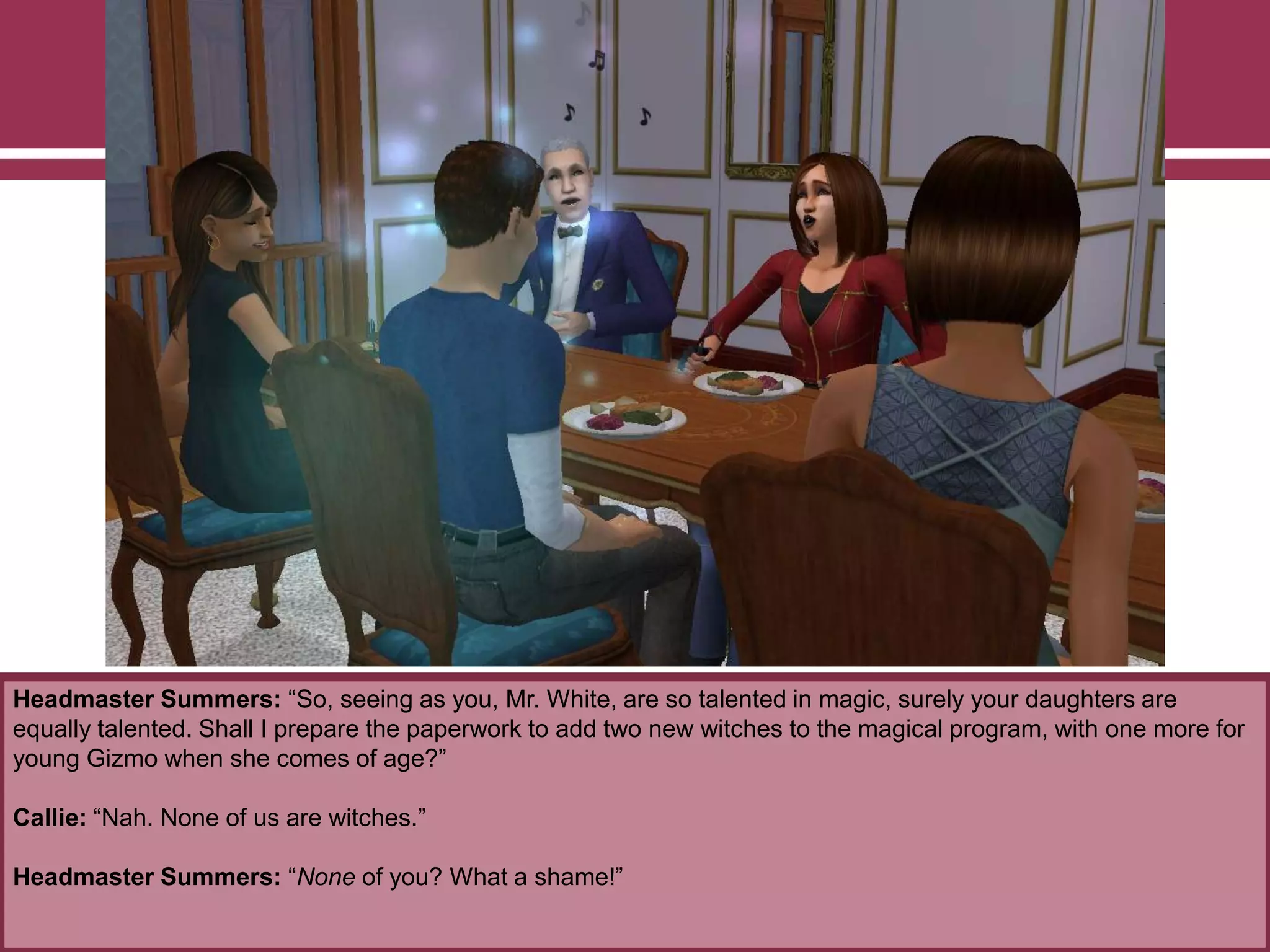Headmaster Summers: “So, seeing as you, Mr. White, are so talented in magic, surely your daughters are
equally talented. Shall I prepare the paperwork to add two new witches to the magical program, with one more for
young Gizmo when she comes of age?”
Callie: “Nah. None of us are witches.”
Headmaster Summers: “None of you? What a shame!”
 