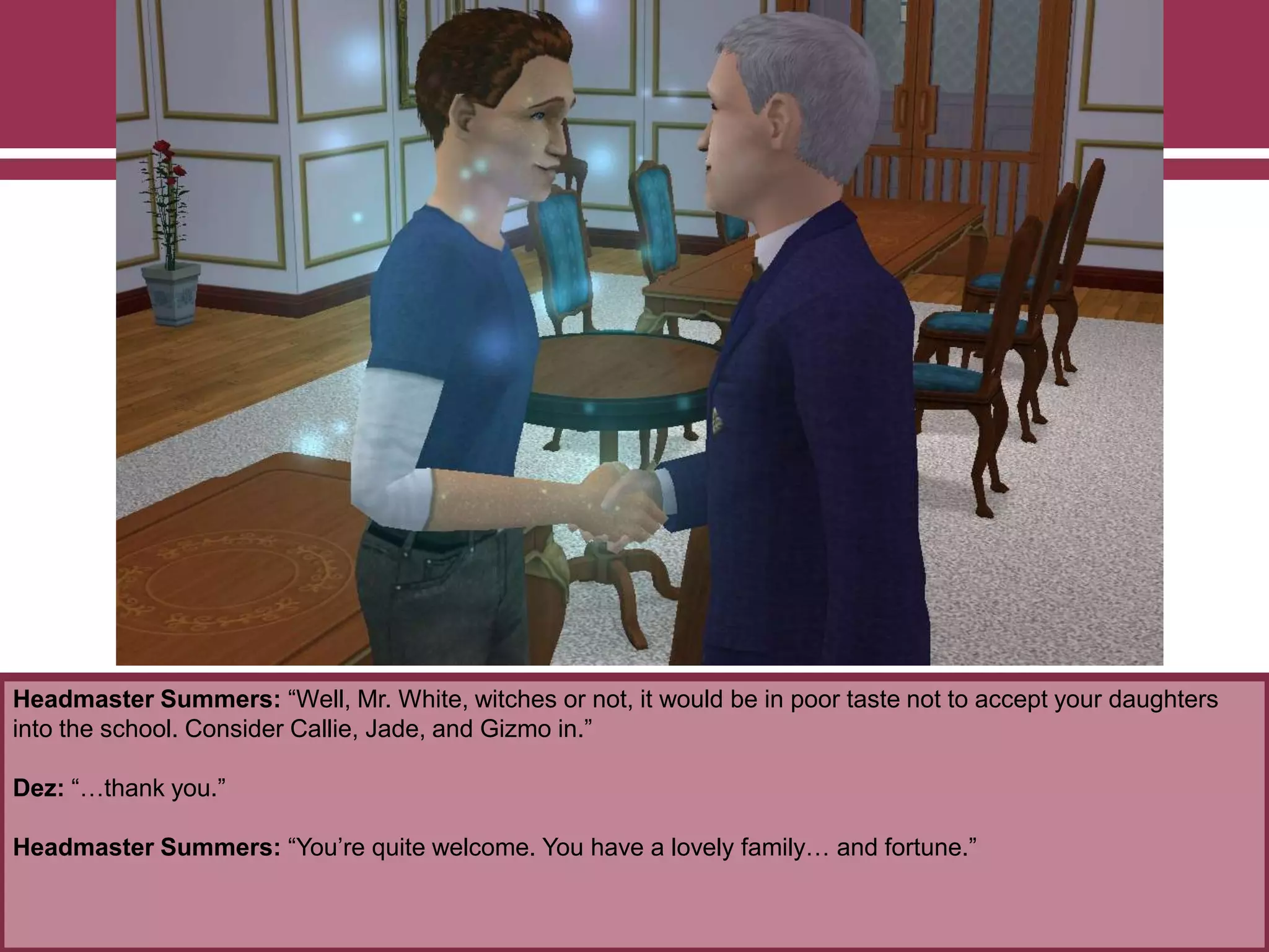 Headmaster Summers: “Well, Mr. White, witches or not, it would be in poor taste not to accept your daughters
into the school. Consider Callie, Jade, and Gizmo in.”
Dez: “…thank you.”
Headmaster Summers: “You‟re quite welcome. You have a lovely family… and fortune.”
 