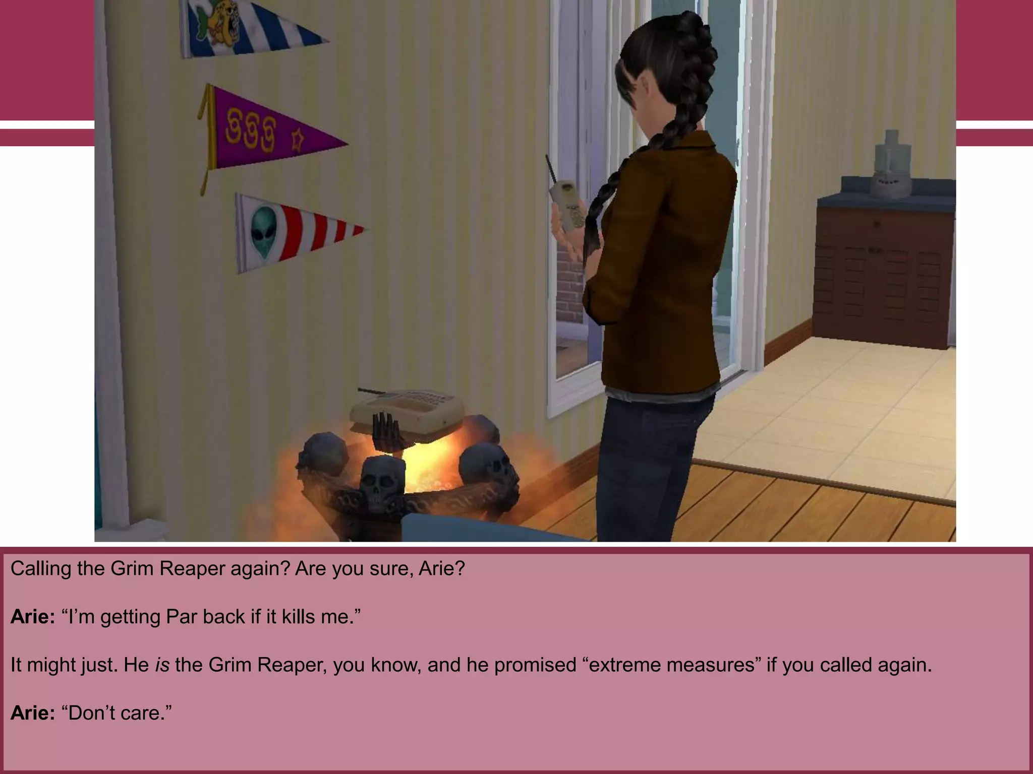 Calling the Grim Reaper again? Are you sure, Arie?
Arie: “I‟m getting Par back if it kills me.”
It might just. He is the Grim Reaper, you know, and he promised “extreme measures” if you called again.
Arie: “Don‟t care.”
 