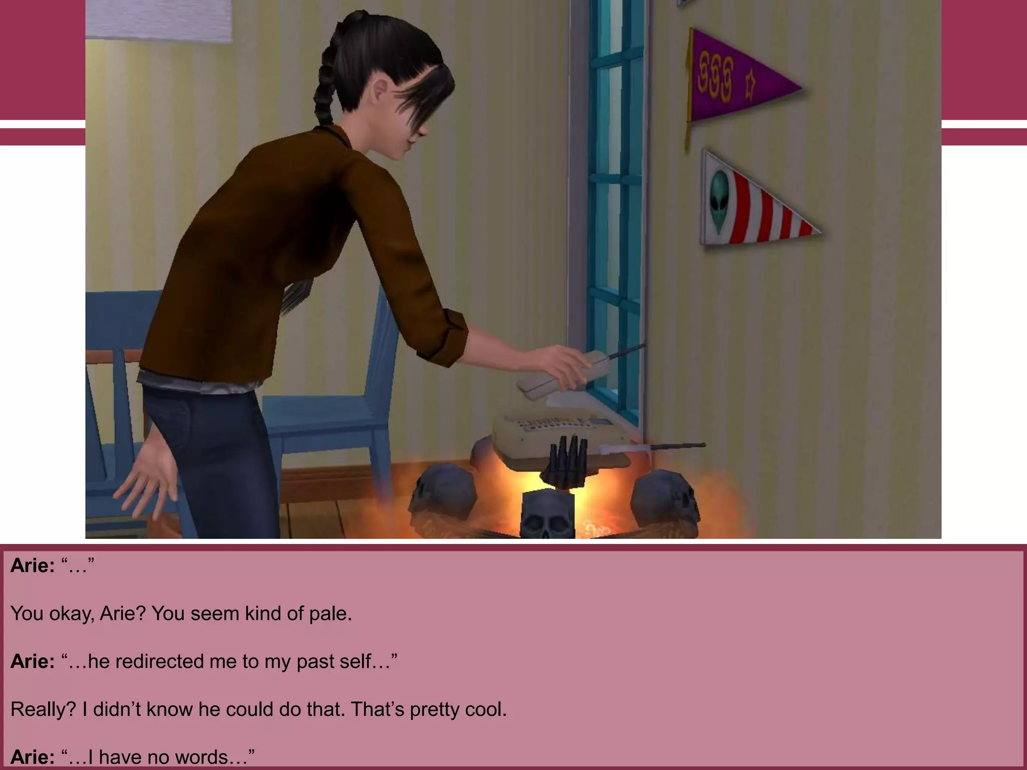 Arie: “…”
You okay, Arie? You seem kind of pale.
Arie: “…he redirected me to my past self…”
Really? I didn‟t know he could do that. That‟s pretty cool.
Arie: “…I have no words…”
 