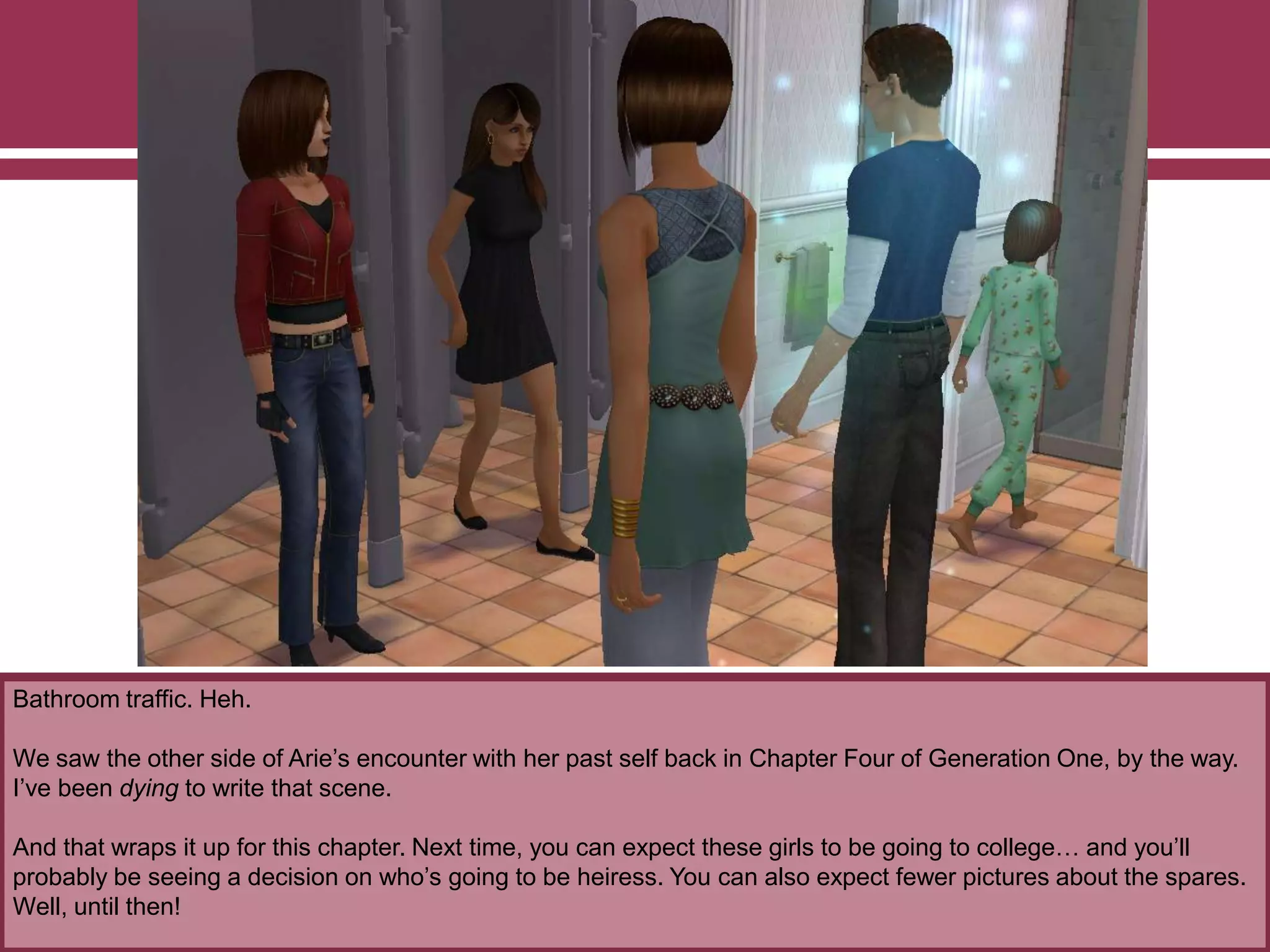 Bathroom traffic. Heh.
We saw the other side of Arie‟s encounter with her past self back in Chapter Four of Generation One, by the way.
I‟ve been dying to write that scene.
And that wraps it up for this chapter. Next time, you can expect these girls to be going to college… and you‟ll
probably be seeing a decision on who‟s going to be heiress. You can also expect fewer pictures about the spares.
Well, until then!
 