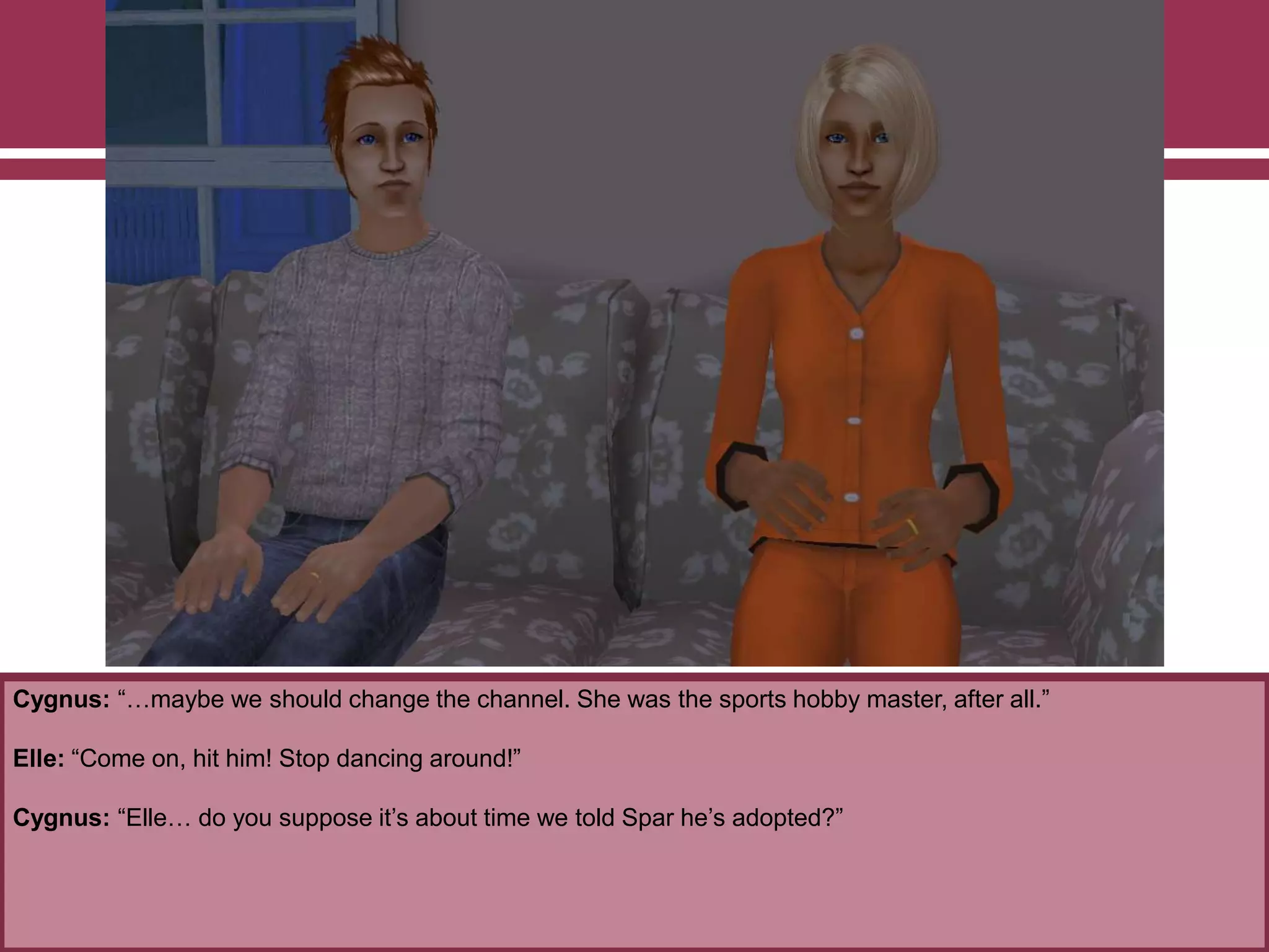 Cygnus: “…maybe we should change the channel. She was the sports hobby master, after all.”
Elle: “Come on, hit him! Stop dancing around!”
Cygnus: “Elle… do you suppose it‟s about time we told Spar he‟s adopted?”
 